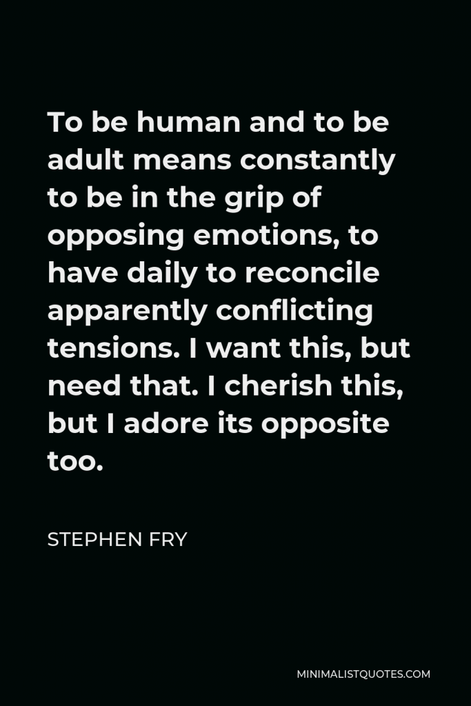 Stephen Fry Quote - To be human and to be adult means constantly to be in the grip of opposing emotions, to have daily to reconcile apparently conflicting tensions. I want this, but need that. I cherish this, but I adore its opposite too.