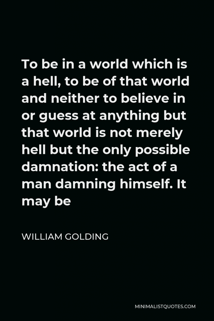 William Golding Quote - To be in a world which is a hell, to be of that world and neither to believe in or guess at anything but that world is not merely hell but the only possible damnation: the act of a man damning himself. It may be