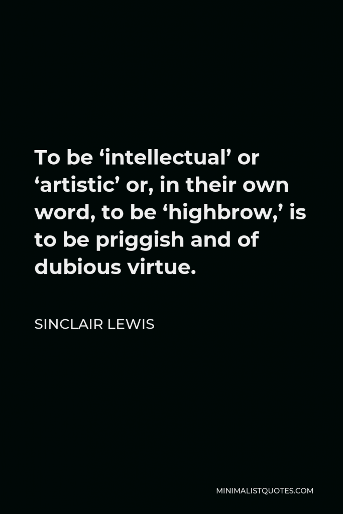 Sinclair Lewis Quote - To be ‘intellectual’ or ‘artistic’ or, in their own word, to be ‘highbrow,’ is to be priggish and of dubious virtue.