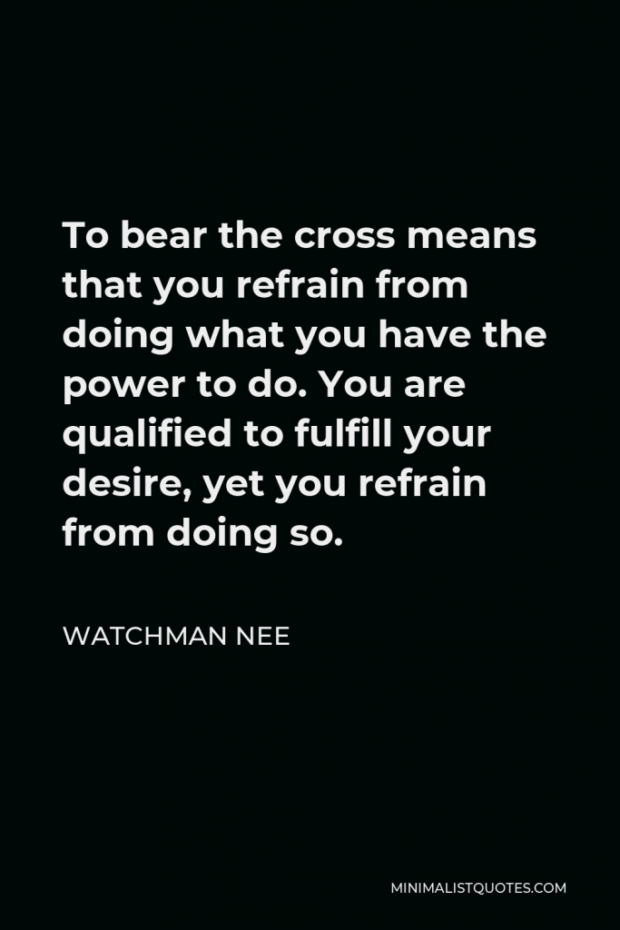 Watchman Nee Quote - To bear the cross means that you refrain from doing what you have the power to do. You are qualified to fulfill your desire, yet you refrain from doing so.