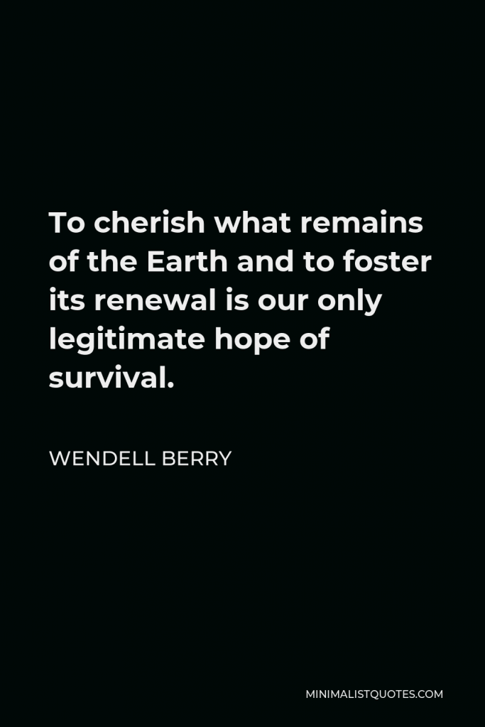 Wendell Berry Quote - To cherish what remains of the Earth and to foster its renewal is our only legitimate hope of survival.