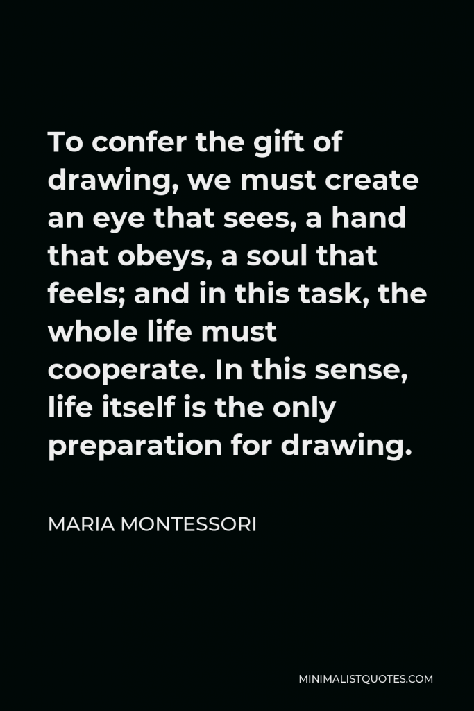 Maria Montessori Quote - To confer the gift of drawing, we must create an eye that sees, a hand that obeys, a soul that feels; and in this task, the whole life must cooperate. In this sense, life itself is the only preparation for drawing.