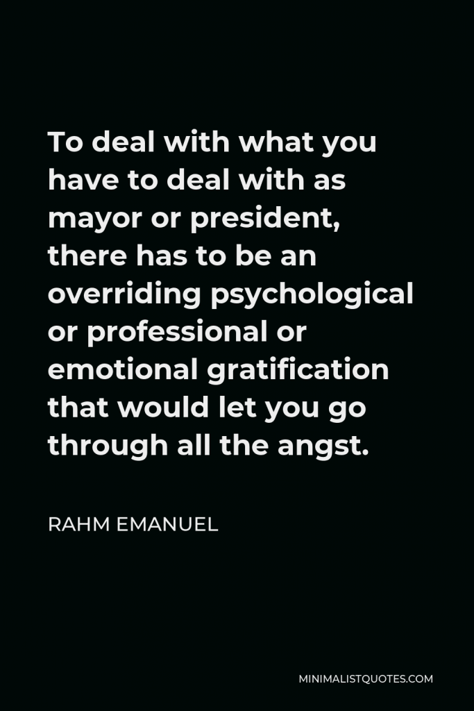 Rahm Emanuel Quote - To deal with what you have to deal with as mayor or president, there has to be an overriding psychological or professional or emotional gratification that would let you go through all the angst.