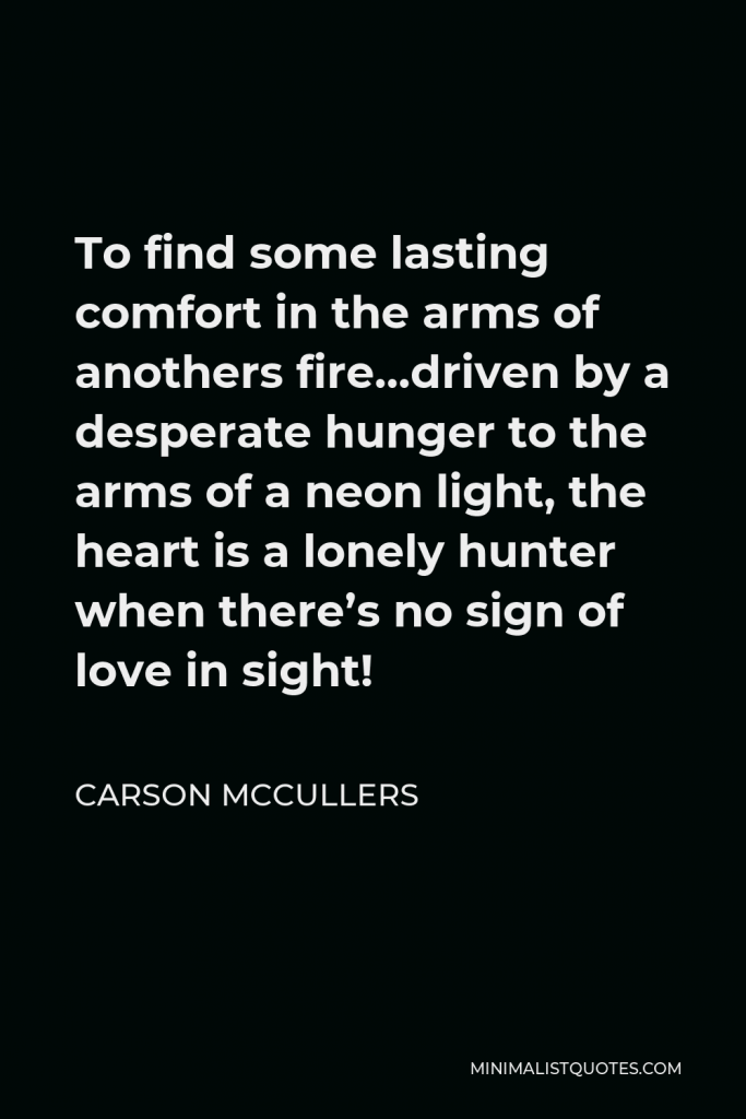 Carson McCullers Quote - To find some lasting comfort in the arms of anothers fire…driven by a desperate hunger to the arms of a neon light, the heart is a lonely hunter when there’s no sign of love in sight!