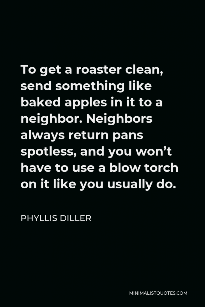 Phyllis Diller Quote - To get a roaster clean, send something like baked apples in it to a neighbor. Neighbors always return pans spotless, and you won’t have to use a blow torch on it like you usually do.