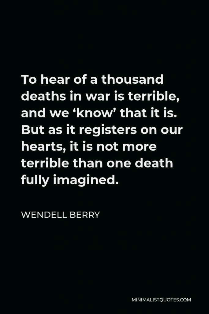 Wendell Berry Quote - To hear of a thousand deaths in war is terrible, and we ‘know’ that it is. But as it registers on our hearts, it is not more terrible than one death fully imagined.
