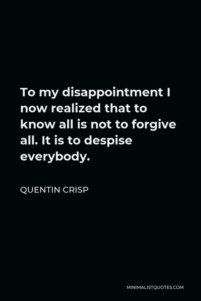 Quentin Crisp Quote - To my disappointment I now realized that to know all is not to forgive all. It is to despise everybody.