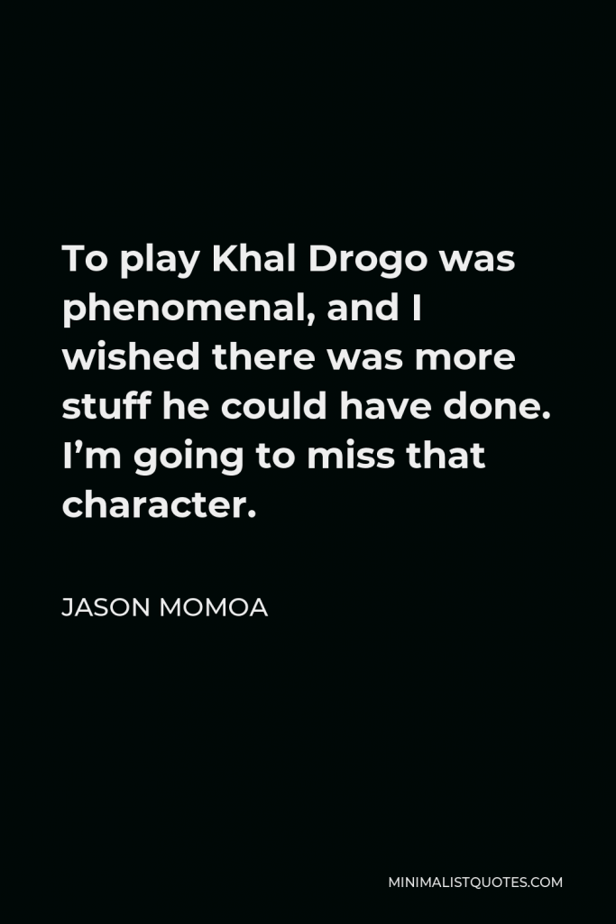 Jason Momoa Quote - To play Khal Drogo was phenomenal, and I wished there was more stuff he could have done. I’m going to miss that character.