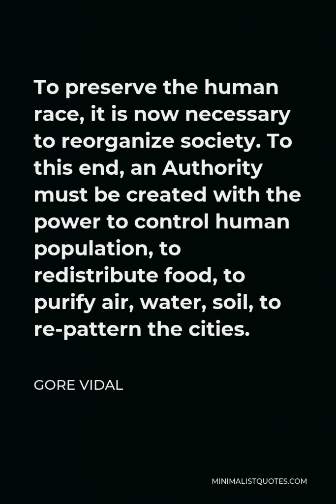 Gore Vidal Quote - To preserve the human race, it is now necessary to reorganize society. To this end, an Authority must be created with the power to control human population, to redistribute food, to purify air, water, soil, to re-pattern the cities.