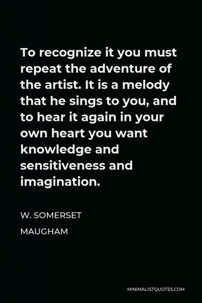 W. Somerset Maugham Quote - To recognize it you must repeat the adventure of the artist. It is a melody that he sings to you, and to hear it again in your own heart you want knowledge and sensitiveness and imagination.