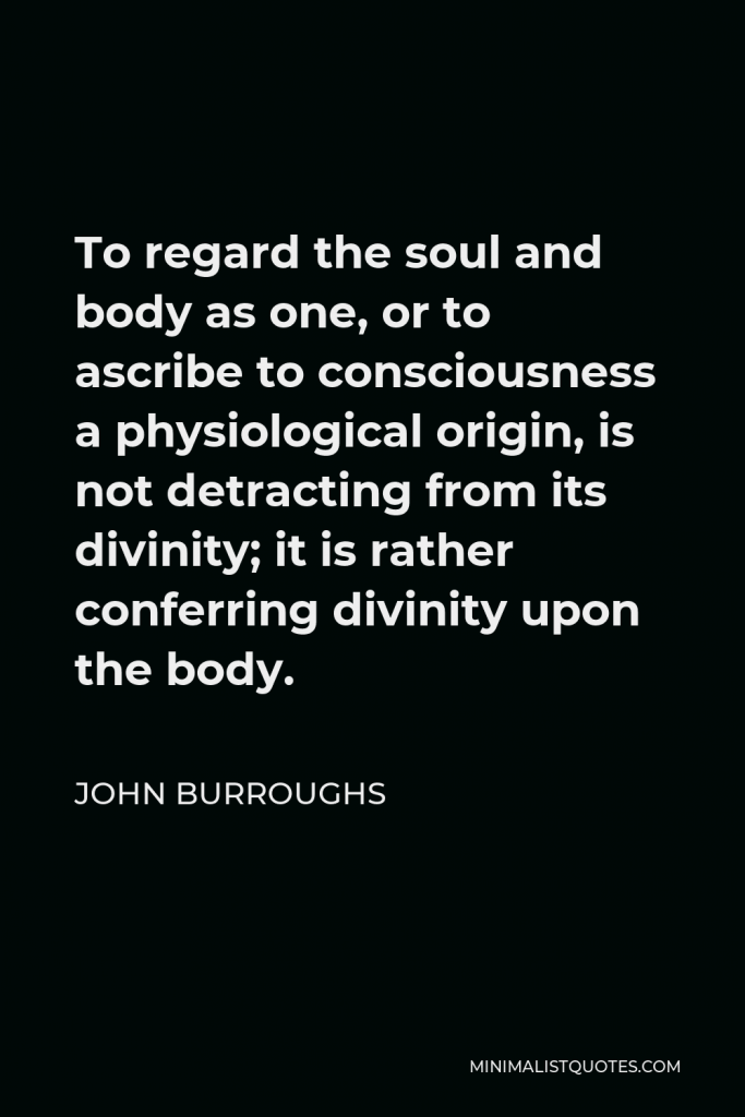 John Burroughs Quote - To regard the soul and body as one, or to ascribe to consciousness a physiological origin, is not detracting from its divinity; it is rather conferring divinity upon the body.