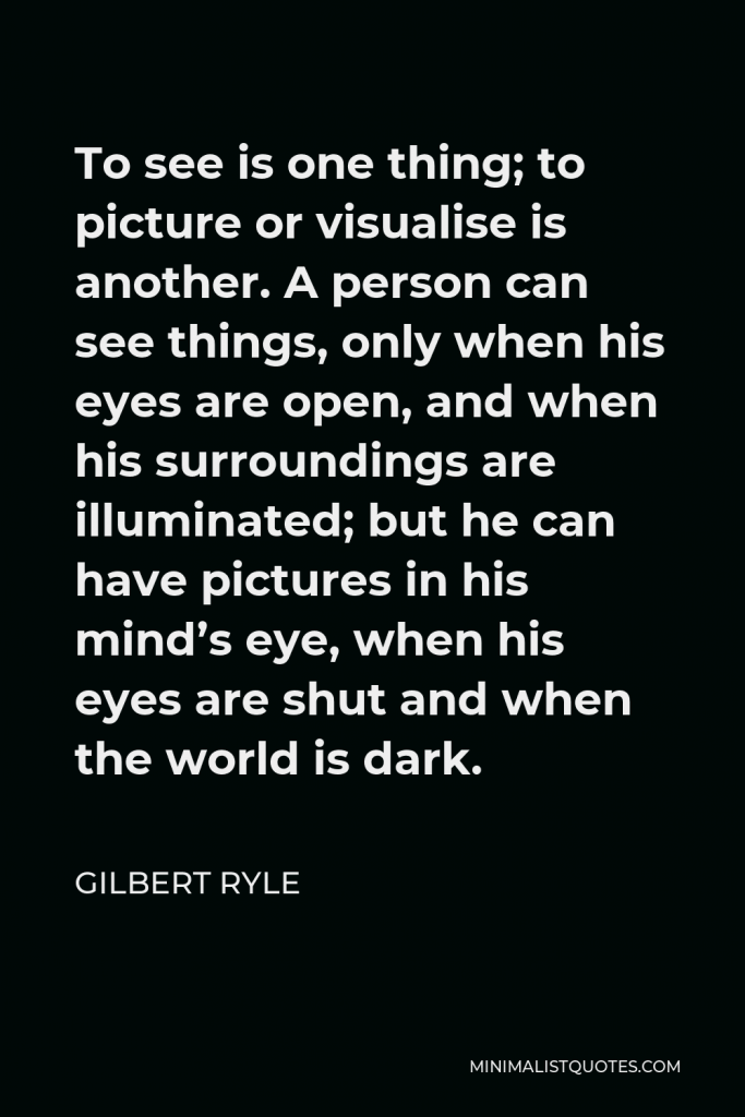Gilbert Ryle Quote - To see is one thing; to picture or visualise is another. A person can see things, only when his eyes are open, and when his surroundings are illuminated; but he can have pictures in his mind’s eye, when his eyes are shut and when the world is dark.