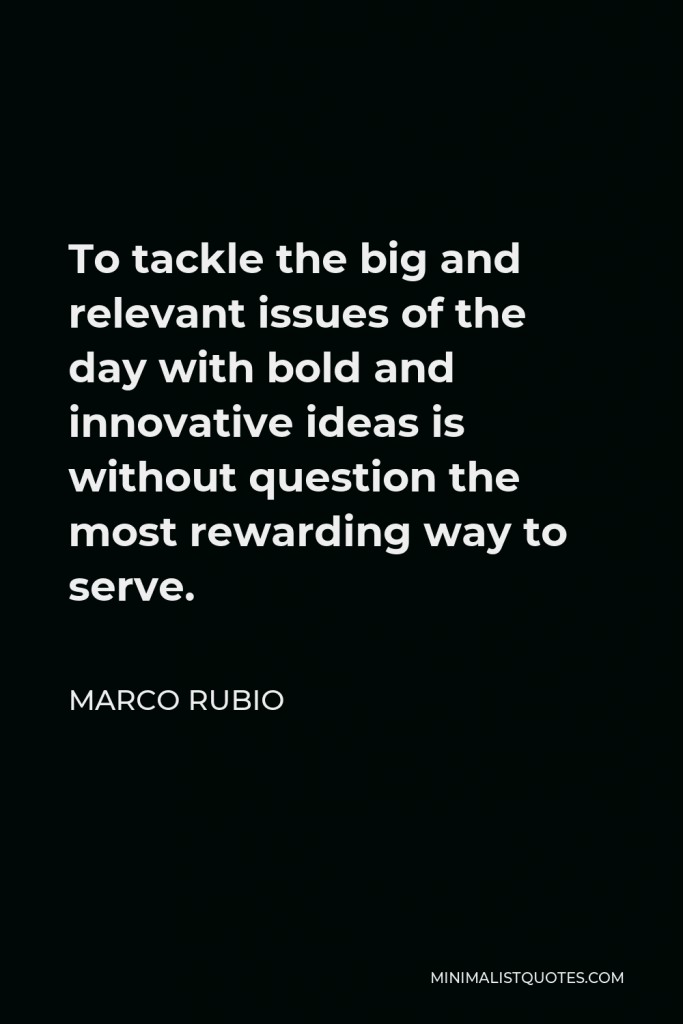 Marco Rubio Quote - To tackle the big and relevant issues of the day with bold and innovative ideas is without question the most rewarding way to serve.