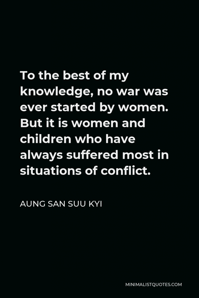 Aung San Suu Kyi Quote - To the best of my knowledge, no war was ever started by women. But it is women and children who have always suffered most in situations of conflict.