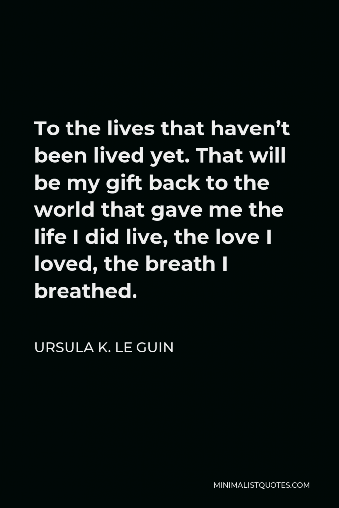 Ursula K. Le Guin Quote - To the lives that haven’t been lived yet. That will be my gift back to the world that gave me the life I did live, the love I loved, the breath I breathed.