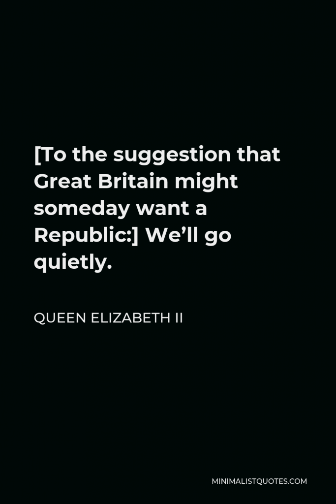 Queen Elizabeth II Quote - [To the suggestion that Great Britain might someday want a Republic:] We’ll go quietly.