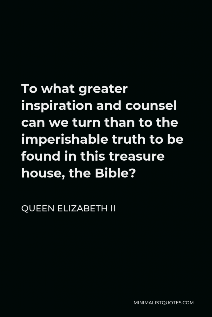 Queen Elizabeth II Quote - To what greater inspiration and counsel can we turn than to the imperishable truth to be found in this treasure house, the Bible?