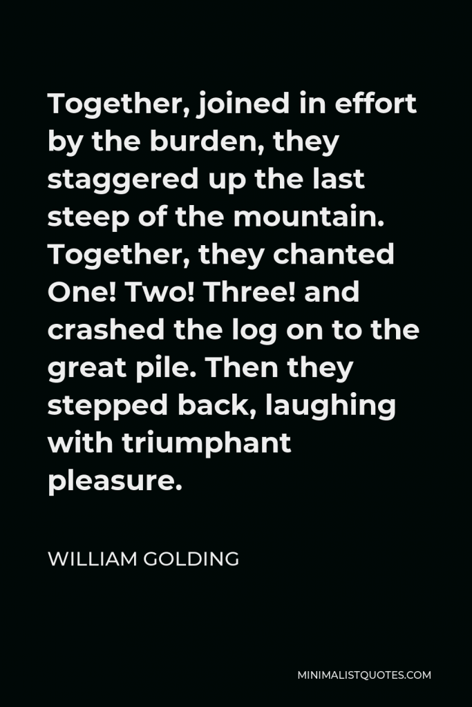 William Golding Quote - Together, joined in effort by the burden, they staggered up the last steep of the mountain. Together, they chanted One! Two! Three! and crashed the log on to the great pile. Then they stepped back, laughing with triumphant pleasure.
