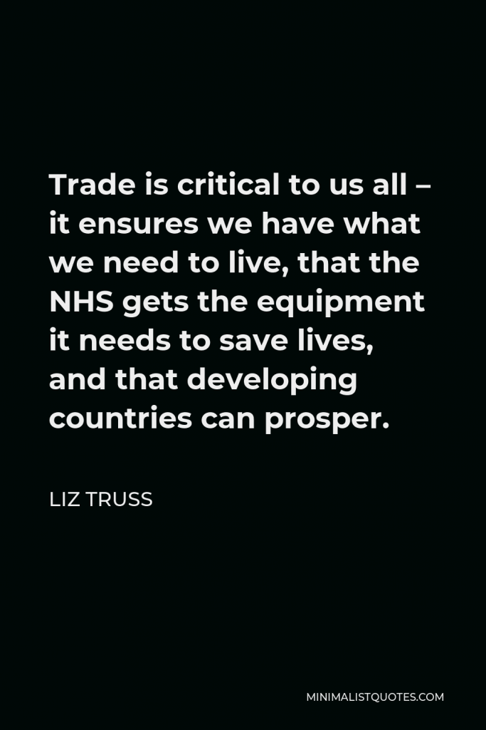 Liz Truss Quote - Trade is critical to us all – it ensures we have what we need to live, that the NHS gets the equipment it needs to save lives, and that developing countries can prosper.