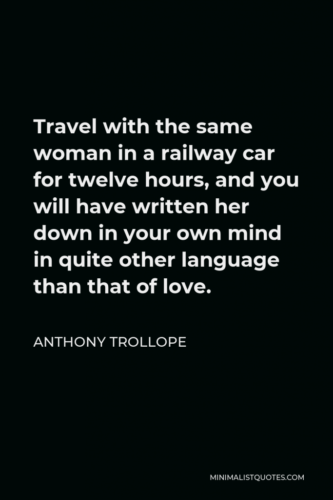 Anthony Trollope Quote - Travel with the same woman in a railway car for twelve hours, and you will have written her down in your own mind in quite other language than that of love.