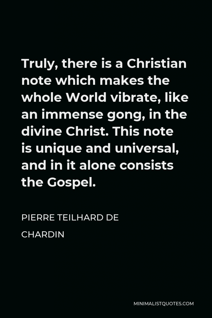 Pierre Teilhard de Chardin Quote - Truly, there is a Christian note which makes the whole World vibrate, like an immense gong, in the divine Christ. This note is unique and universal, and in it alone consists the Gospel.