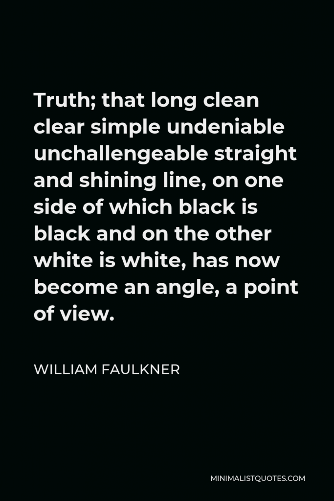 William Faulkner Quote - Truth; that long clean clear simple undeniable unchallengeable straight and shining line, on one side of which black is black and on the other white is white, has now become an angle, a point of view.