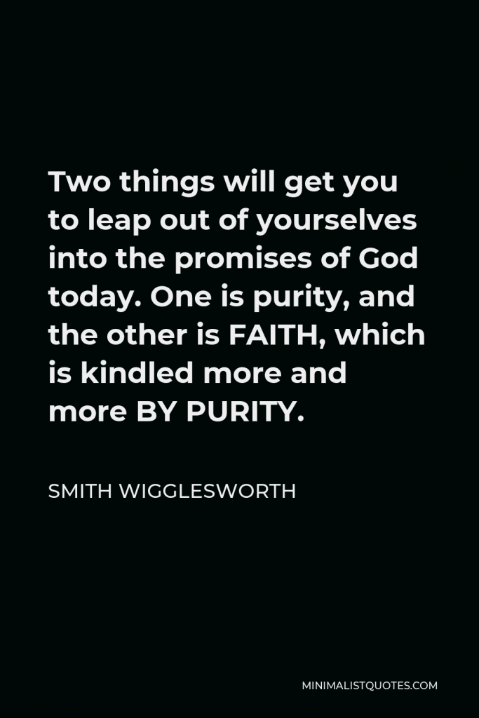 Smith Wigglesworth Quote - Two things will get you to leap out of yourselves into the promises of God today. One is purity, and the other is FAITH, which is kindled more and more BY PURITY.