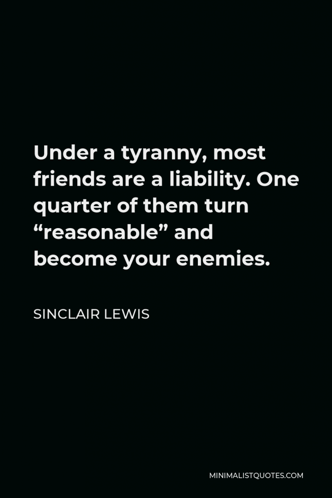 Sinclair Lewis Quote - Under a tyranny, most friends are a liability. One quarter of them turn “reasonable” and become your enemies.