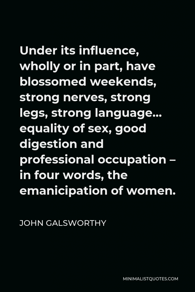 John Galsworthy Quote - Under its influence, wholly or in part, have blossomed weekends, strong nerves, strong legs, strong language… equality of sex, good digestion and professional occupation – in four words, the emanicipation of women.