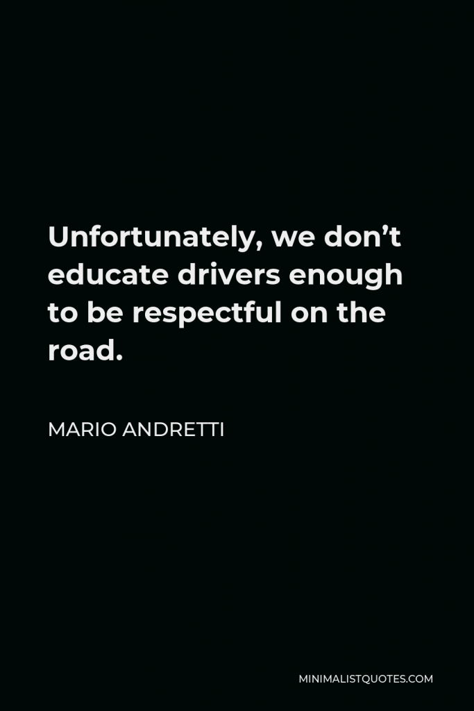 Mario Andretti Quote - Unfortunately, we don’t educate drivers enough to be respectful on the road.