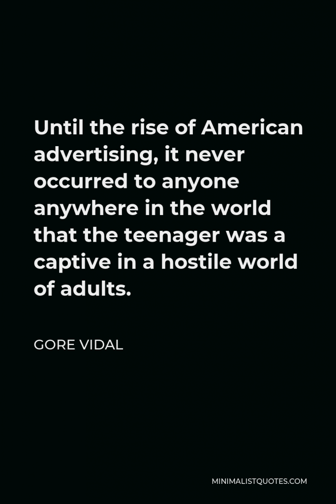 Gore Vidal Quote - Until the rise of American advertising, it never occurred to anyone anywhere in the world that the teenager was a captive in a hostile world of adults.