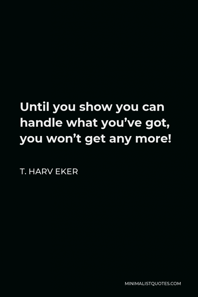 T. Harv Eker Quote - Until you show you can handle what you’ve got, you won’t get any more!