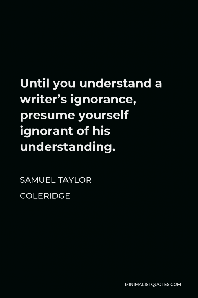 Samuel Taylor Coleridge Quote - Until you understand a writer’s ignorance, presume yourself ignorant of his understanding.