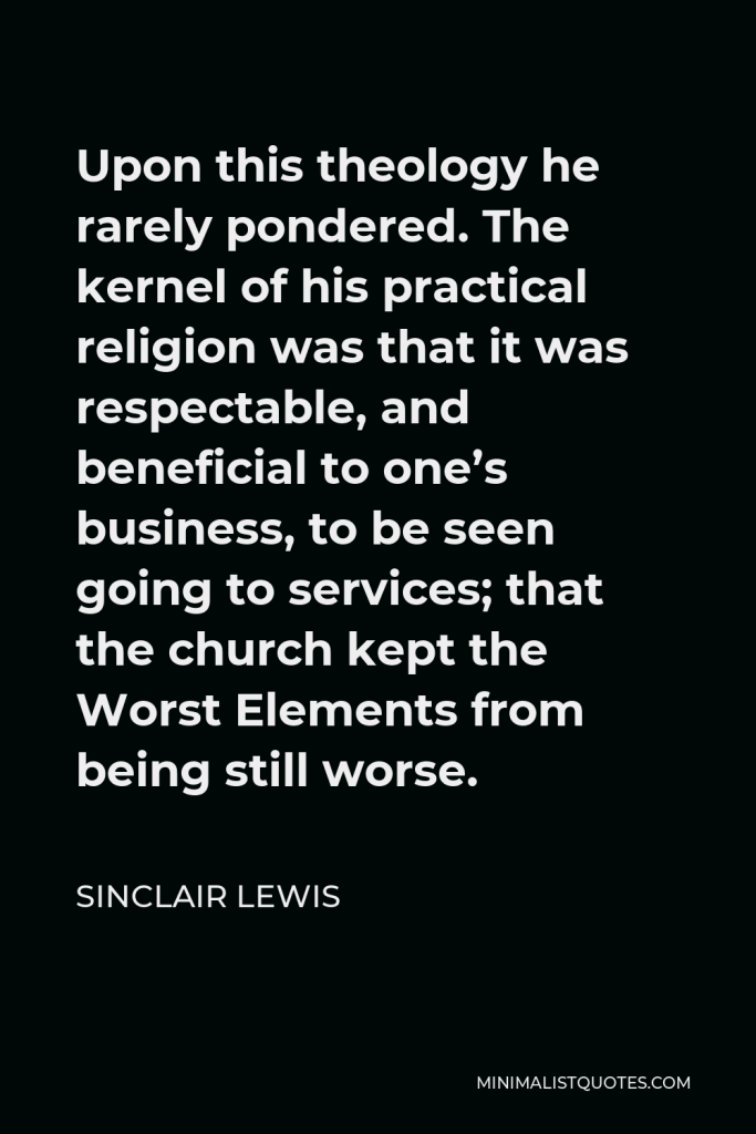 Sinclair Lewis Quote - Upon this theology he rarely pondered. The kernel of his practical religion was that it was respectable, and beneficial to one’s business, to be seen going to services; that the church kept the Worst Elements from being still worse.
