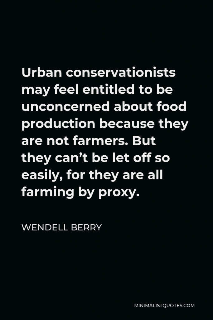 Wendell Berry Quote - Urban conservationists may feel entitled to be unconcerned about food production because they are not farmers. But they can’t be let off so easily, for they are all farming by proxy.