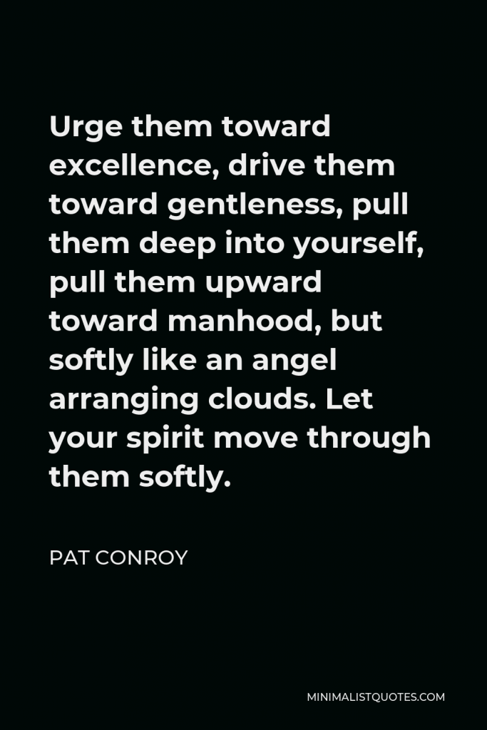 Pat Conroy Quote - Urge them toward excellence, drive them toward gentleness, pull them deep into yourself, pull them upward toward manhood, but softly like an angel arranging clouds. Let your spirit move through them softly.