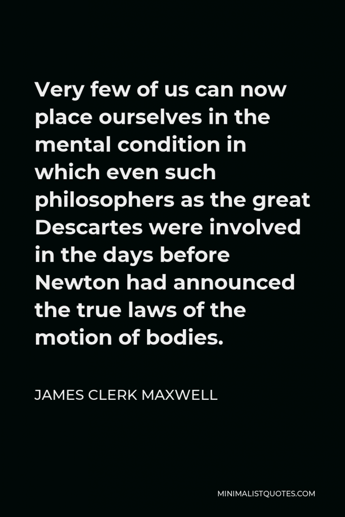 James Clerk Maxwell Quote - Very few of us can now place ourselves in the mental condition in which even such philosophers as the great Descartes were involved in the days before Newton had announced the true laws of the motion of bodies.