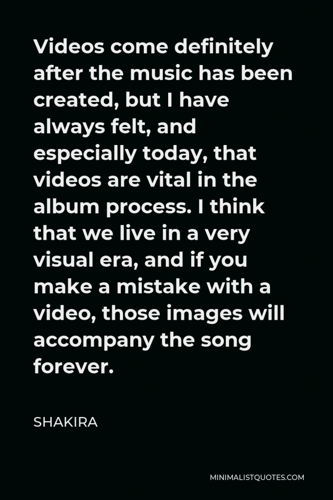 Shakira Quote - Videos come definitely after the music has been created, but I have always felt, and especially today, that videos are vital in the album process. I think that we live in a very visual era, and if you make a mistake with a video, those images will accompany the song forever.