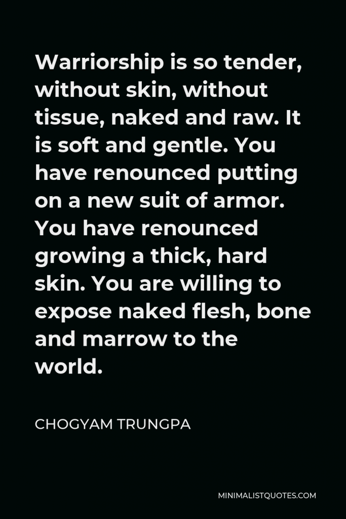 Chogyam Trungpa Quote - Warriorship is so tender, without skin, without tissue, naked and raw. It is soft and gentle. You have renounced putting on a new suit of armor. You have renounced growing a thick, hard skin. You are willing to expose naked flesh, bone and marrow to the world.