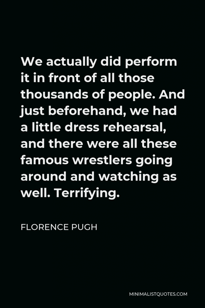 Florence Pugh Quote - We actually did perform it in front of all those thousands of people. And just beforehand, we had a little dress rehearsal, and there were all these famous wrestlers going around and watching as well. Terrifying.