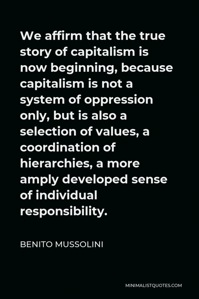 Benito Mussolini Quote - We affirm that the true story of capitalism is now beginning, because capitalism is not a system of oppression only, but is also a selection of values, a coordination of hierarchies, a more amply developed sense of individual responsibility.