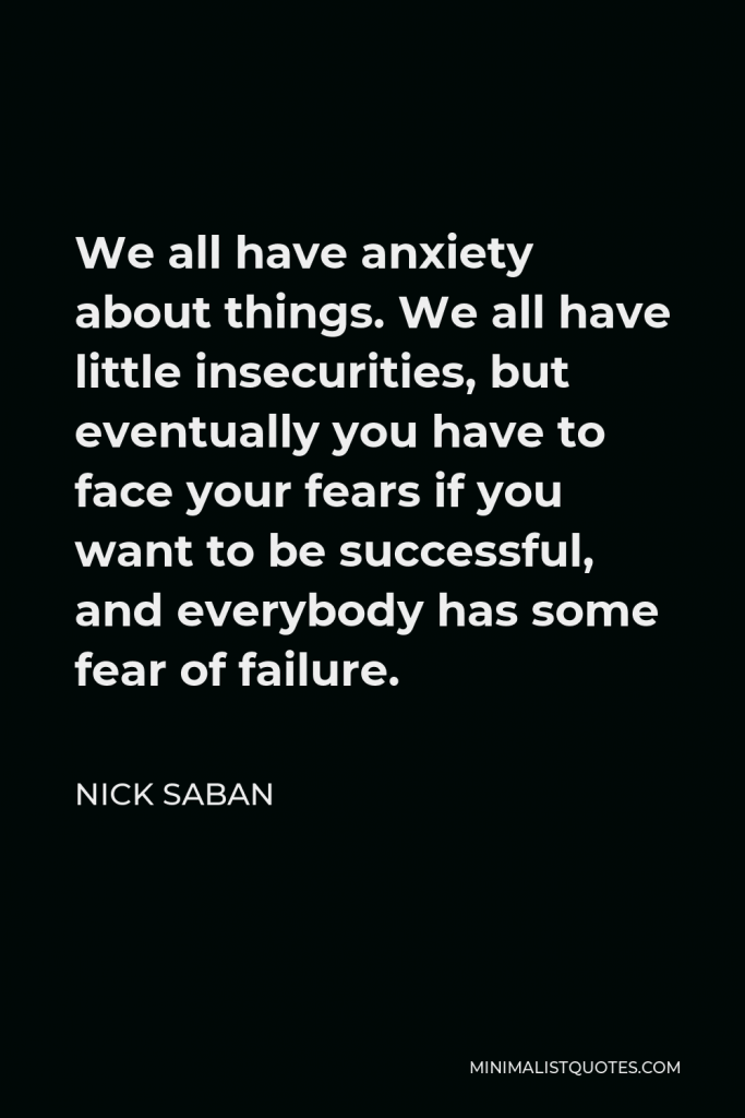 Nick Saban Quote - We all have anxiety about things. We all have little insecurities, but eventually you have to face your fears if you want to be successful, and everybody has some fear of failure.