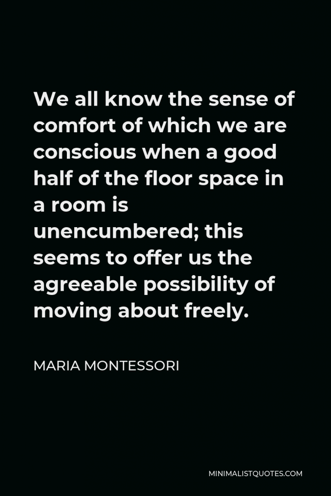 Maria Montessori Quote - We all know the sense of comfort of which we are conscious when a good half of the floor space in a room is unencumbered; this seems to offer us the agreeable possibility of moving about freely.