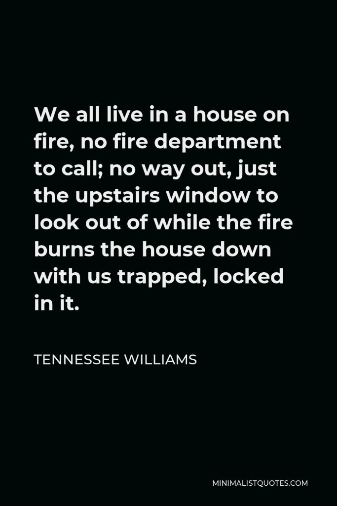 Tennessee Williams Quote - We all live in a house on fire, no fire department to call; no way out, just the upstairs window to look out of while the fire burns the house down with us trapped, locked in it.