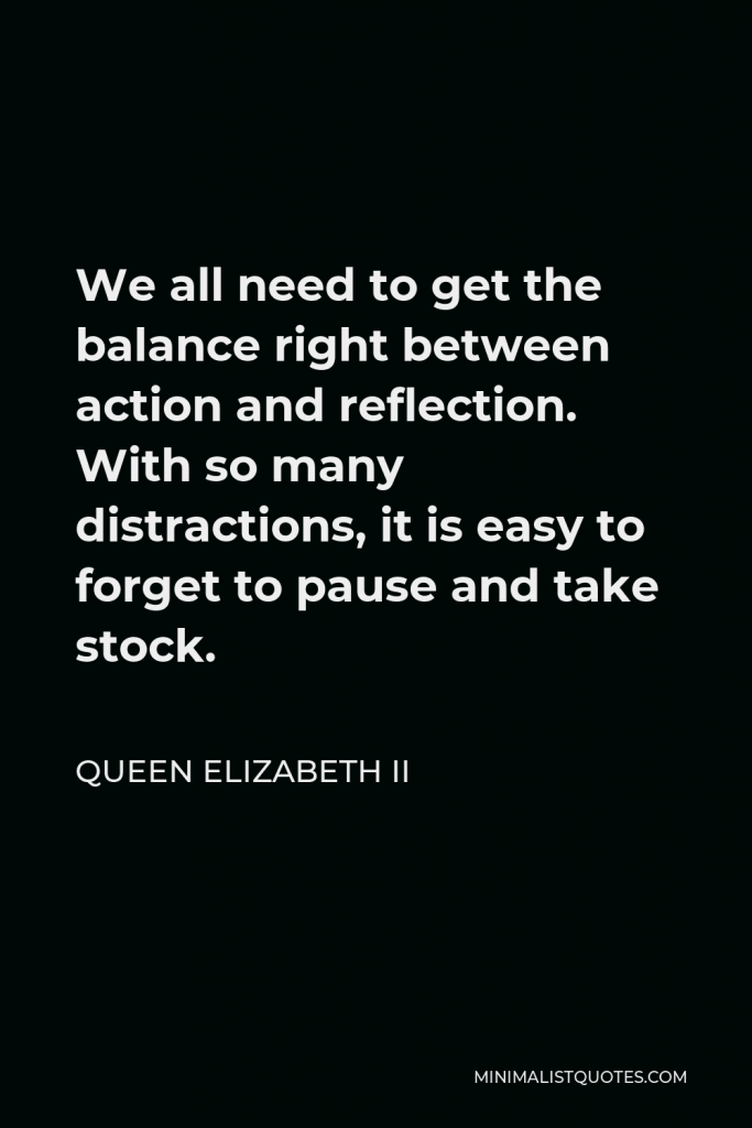 Queen Elizabeth II Quote - We all need to get the balance right between action and reflection. With so many distractions, it is easy to forget to pause and take stock.