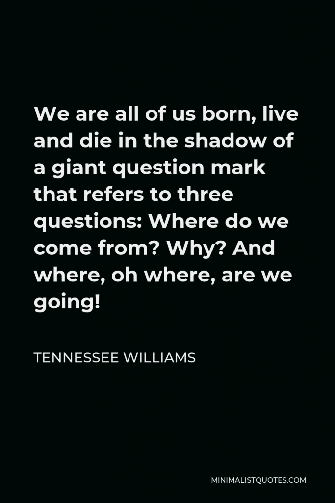 Tennessee Williams Quote - We are all of us born, live and die in the shadow of a giant question mark that refers to three questions: Where do we come from? Why? And where, oh where, are we going!