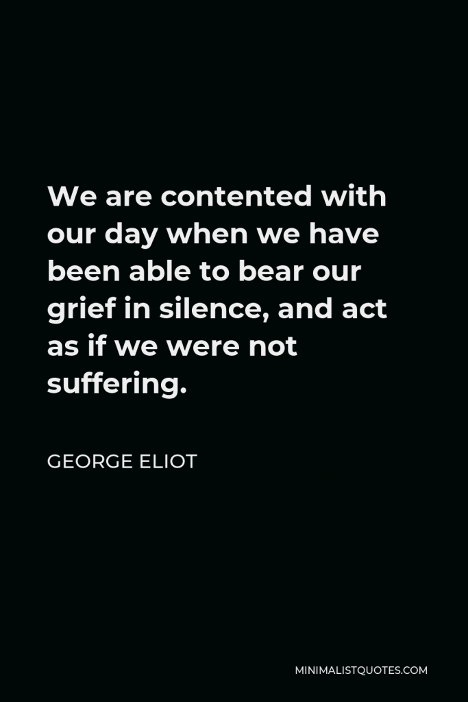 George Eliot Quote - We are contented with our day when we have been able to bear our grief in silence, and act as if we were not suffering.