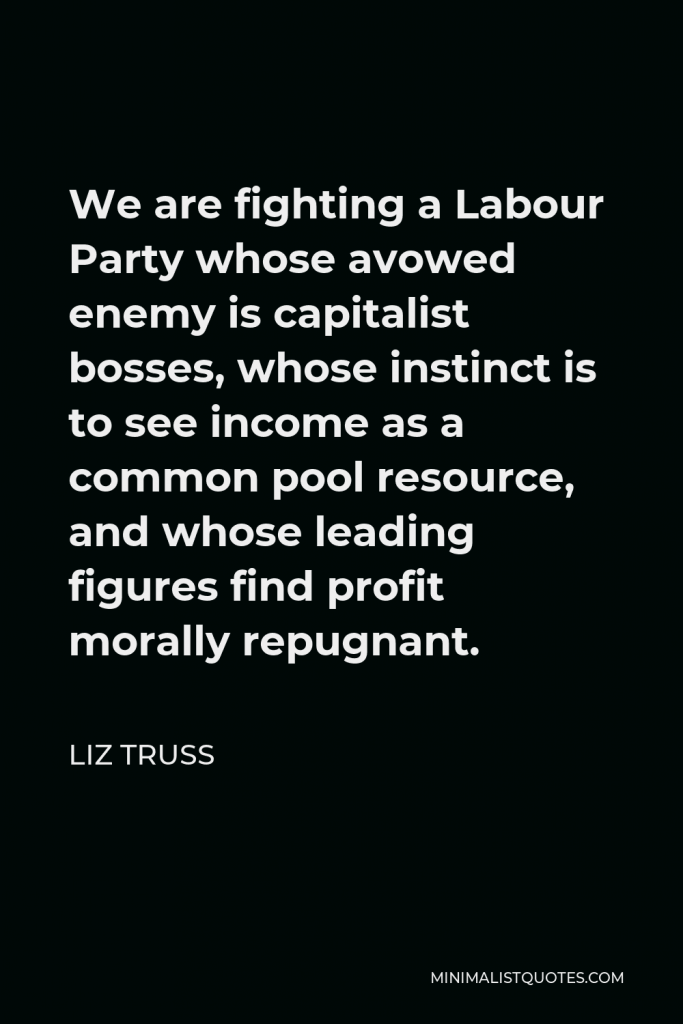 Liz Truss Quote - We are fighting a Labour Party whose avowed enemy is capitalist bosses, whose instinct is to see income as a common pool resource, and whose leading figures find profit morally repugnant.
