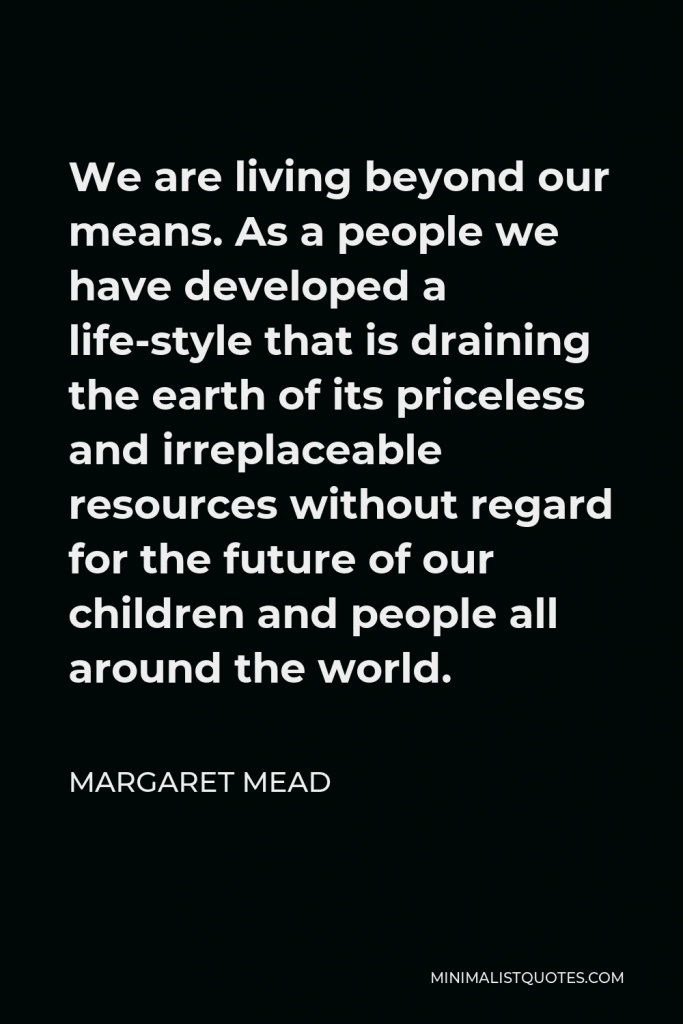 Margaret Mead Quote - We are living beyond our means. As a people we have developed a life-style that is draining the earth of its priceless and irreplaceable resources without regard for the future of our children and people all around the world.