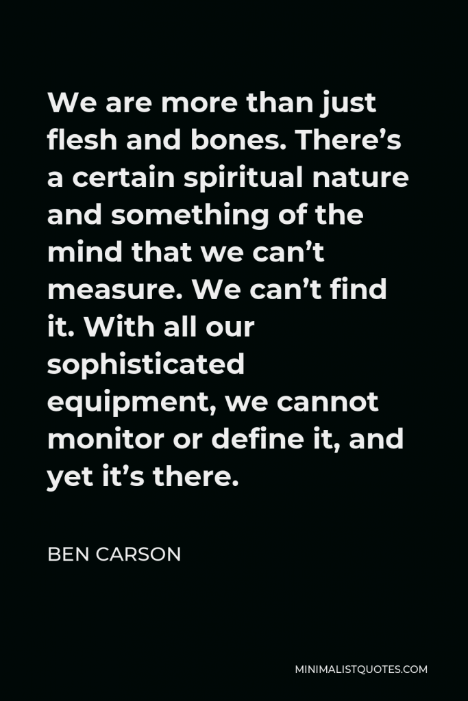 Ben Carson Quote - We are more than just flesh and bones. There’s a certain spiritual nature and something of the mind that we can’t measure. We can’t find it. With all our sophisticated equipment, we cannot monitor or define it, and yet it’s there.